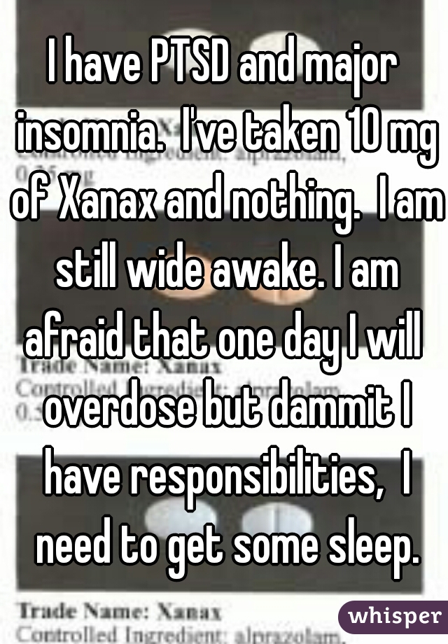 I have PTSD and major insomnia.  I've taken 10 mg of Xanax and nothing.  I am still wide awake. I am afraid that one day I will  overdose but dammit I have responsibilities,  I need to get some sleep.