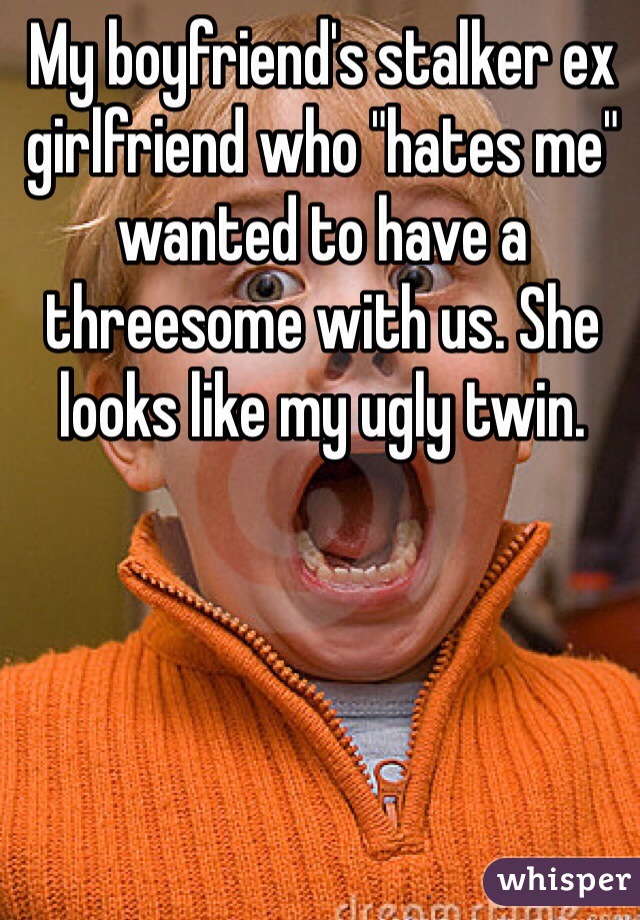 My boyfriend's stalker ex girlfriend who "hates me" wanted to have a threesome with us. She looks like my ugly twin.