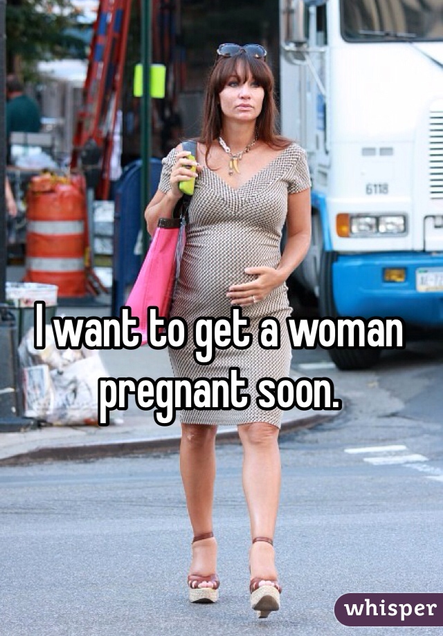 I want to get a woman pregnant soon.