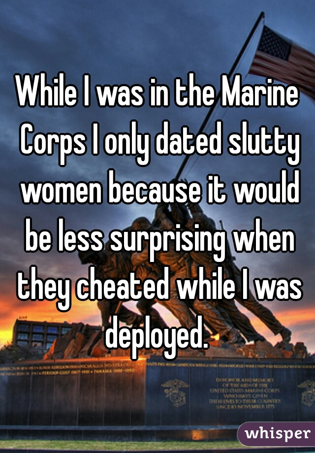 While I was in the Marine Corps I only dated slutty women because it would be less surprising when they cheated while I was deployed. 