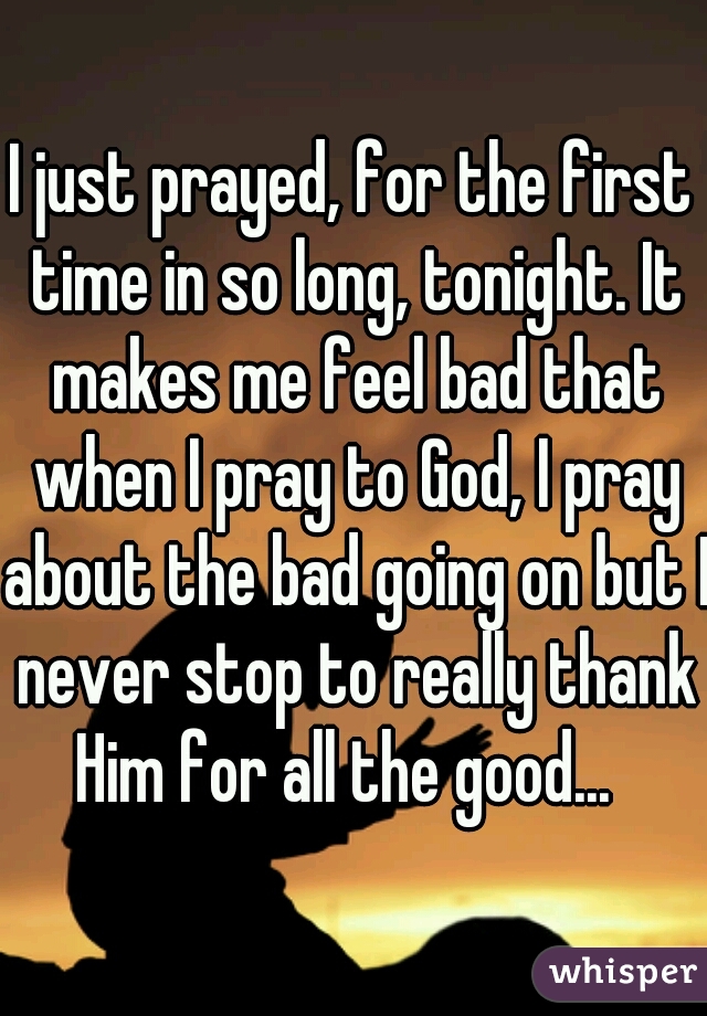 I just prayed, for the first time in so long, tonight. It makes me feel bad that when I pray to God, I pray about the bad going on but I never stop to really thank Him for all the good...  