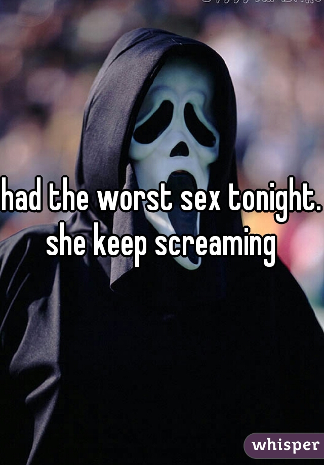 had the worst sex tonight. she keep screaming 