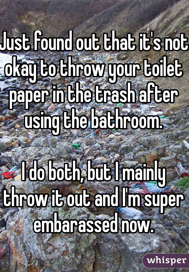 Just found out that it's not okay to throw your toilet paper in the trash after using the bathroom.

I do both, but I mainly throw it out and I'm super embarassed now.