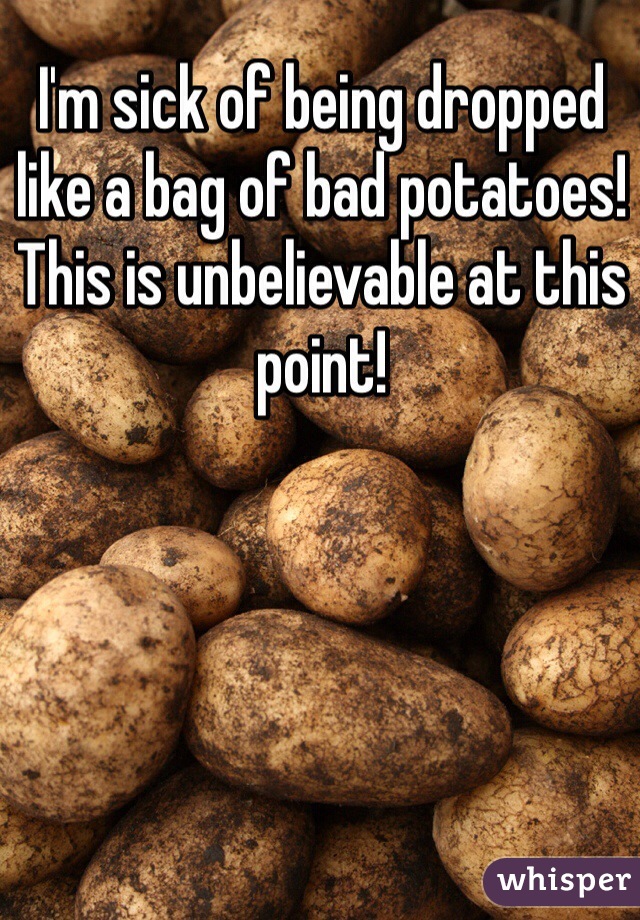 I'm sick of being dropped like a bag of bad potatoes! This is unbelievable at this point! 