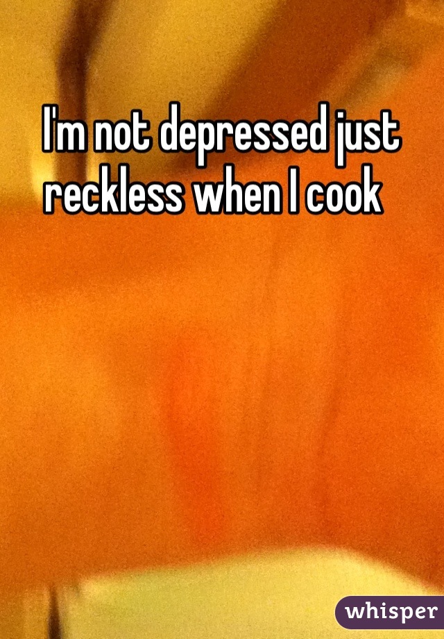 I'm not depressed just reckless when I cook  