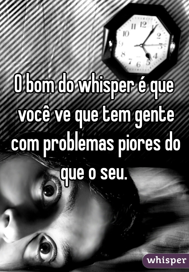 O bom do whisper é que você ve que tem gente com problemas piores do que o seu. 