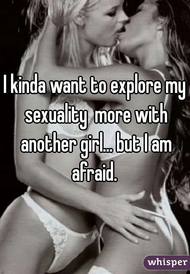 I kinda want to explore my sexuality  more with another girl... but I am afraid. 