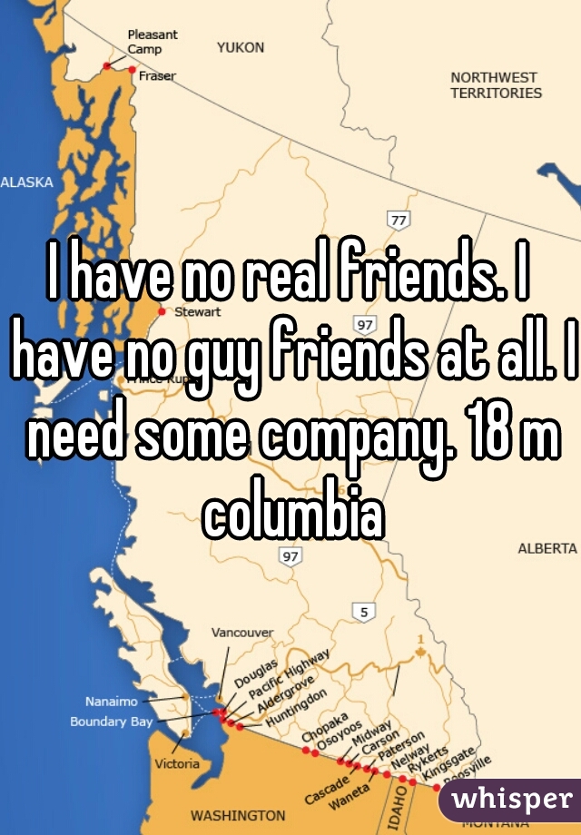 I have no real friends. I have no guy friends at all. I need some company. 18 m columbia