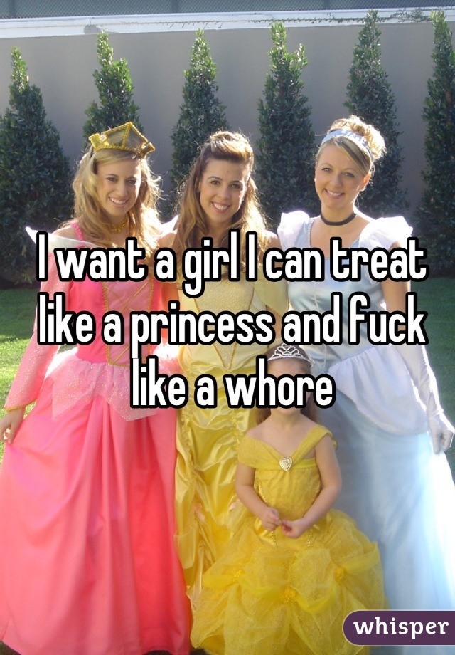 I want a girl I can treat like a princess and fuck like a whore