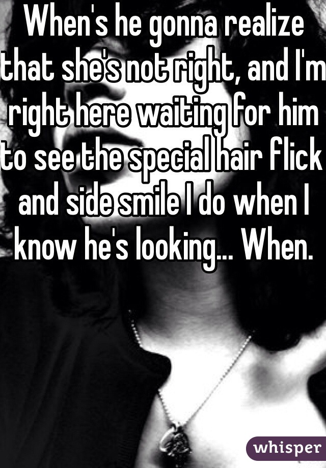 When's he gonna realize that she's not right, and I'm right here waiting for him to see the special hair flick and side smile I do when I know he's looking... When. 