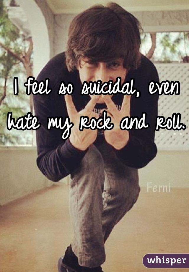 I feel so suicidal, even hate my rock and roll. 