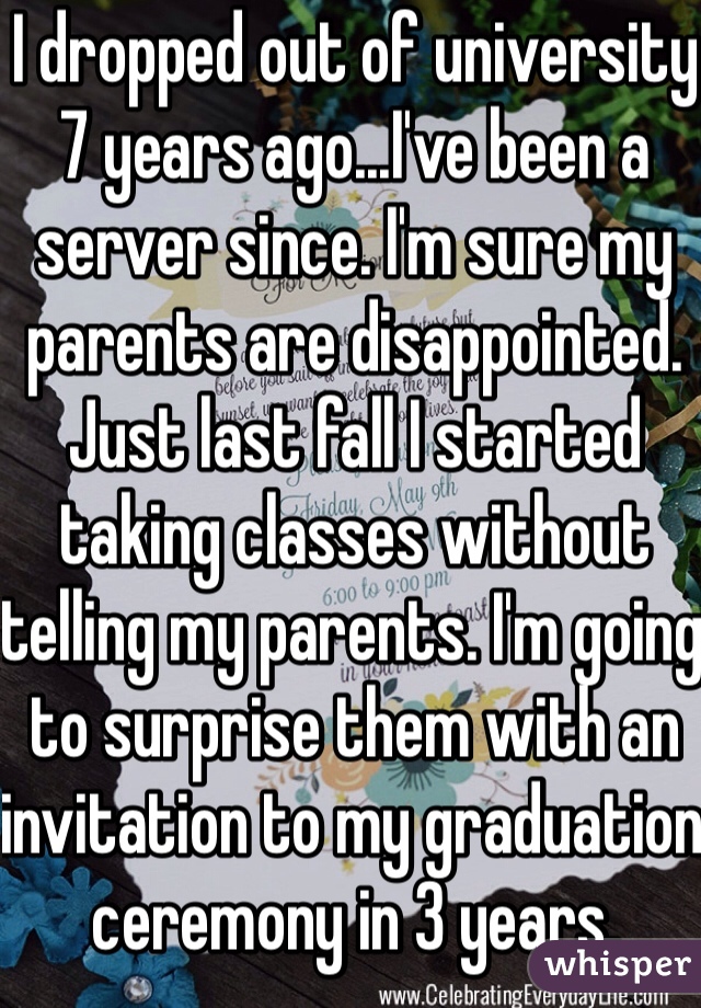 I dropped out of university 7 years ago...I've been a server since. I'm sure my parents are disappointed. Just last fall I started taking classes without telling my parents. I'm going to surprise them with an invitation to my graduation ceremony in 3 years.