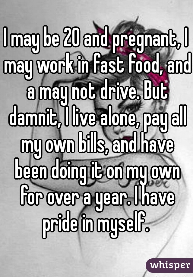 I may be 20 and pregnant, I may work in fast food, and a may not drive. But damnit, I live alone, pay all my own bills, and have been doing it on my own for over a year. I have pride in myself. 