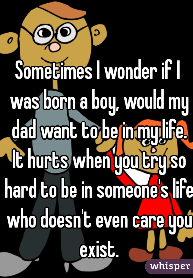 Sometimes I wonder if I was born a boy, would my dad want to be in my life. It hurts when you try so hard to be in someone's life who doesn't even care you exist.