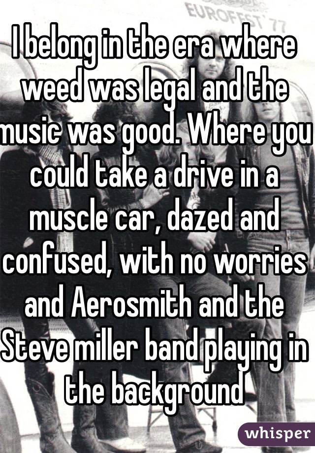 I belong in the era where weed was legal and the music was good. Where you could take a drive in a muscle car, dazed and confused, with no worries and Aerosmith and the Steve miller band playing in the background
