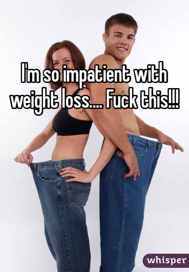 I'm so impatient with weight loss.... Fuck this!!!