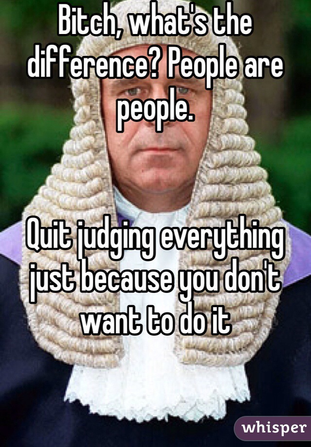 Bitch, what's the difference? People are people. 


Quit judging everything just because you don't want to do it 