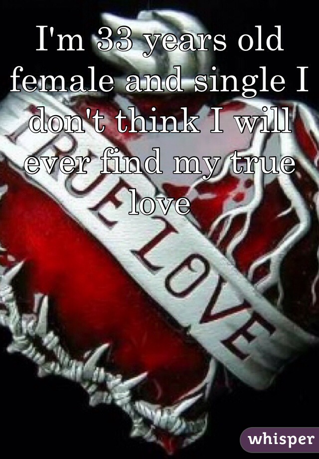 I'm 33 years old female and single I don't think I will ever find my true love 