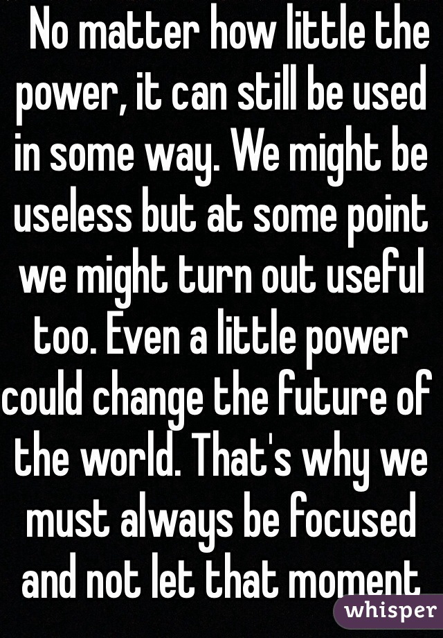   No matter how little the power, it can still be used in some way. We might be useless but at some point we might turn out useful too. Even a little power could change the future of the world. That's why we must always be focused and not let that moment slip away.