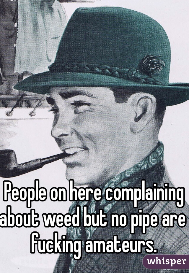 People on here complaining about weed but no pipe are fucking amateurs.