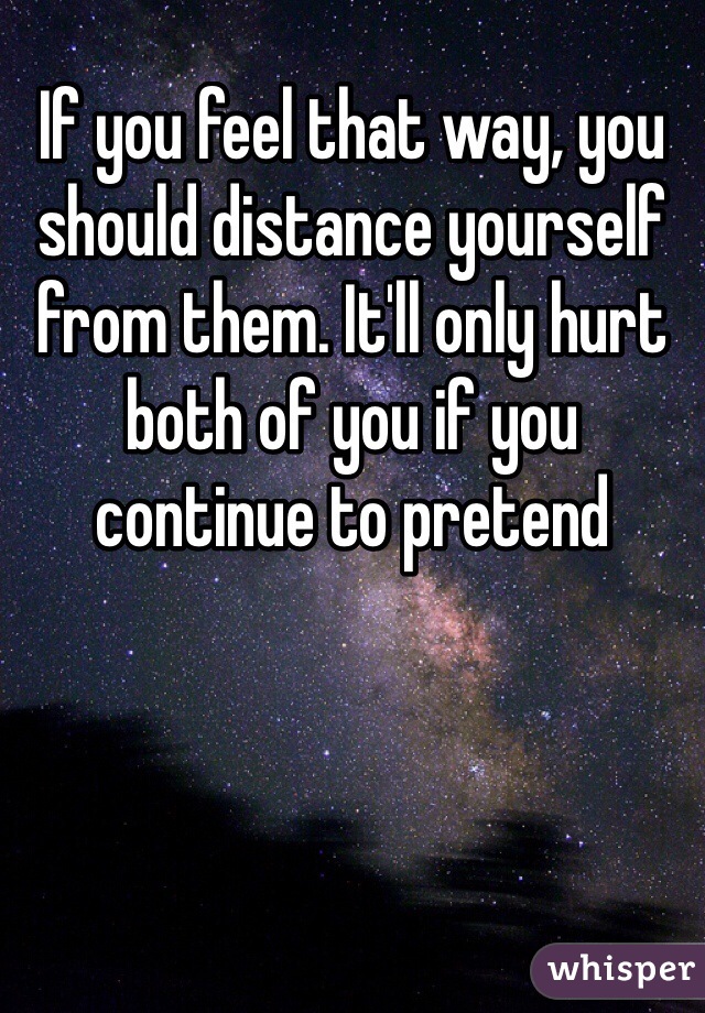 If you feel that way, you should distance yourself from them. It'll only hurt both of you if you continue to pretend 