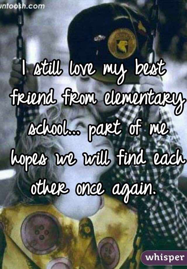 I still love my best friend from elementary school... part of me hopes we will find each other once again. 