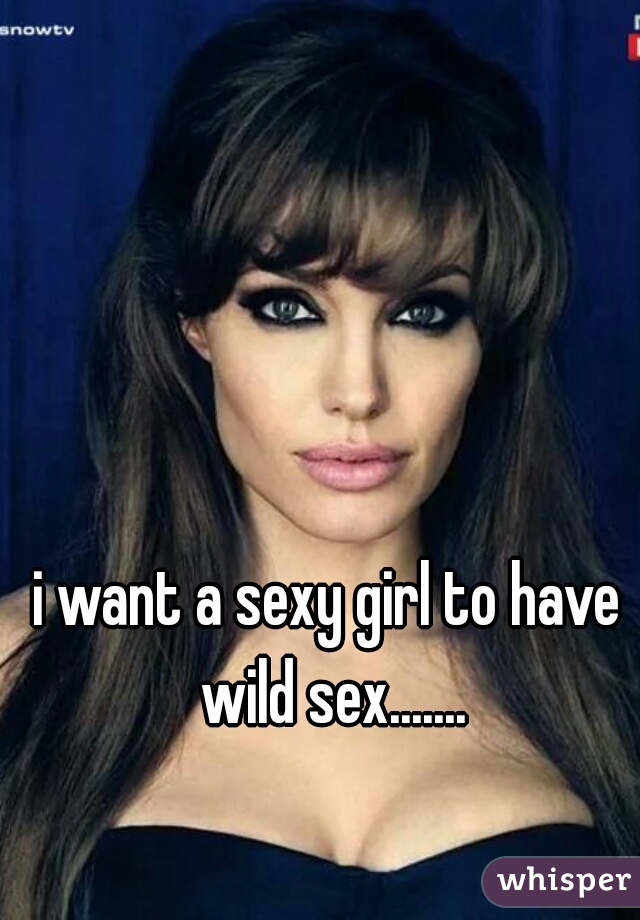 i want a sexy girl to have wild sex.......