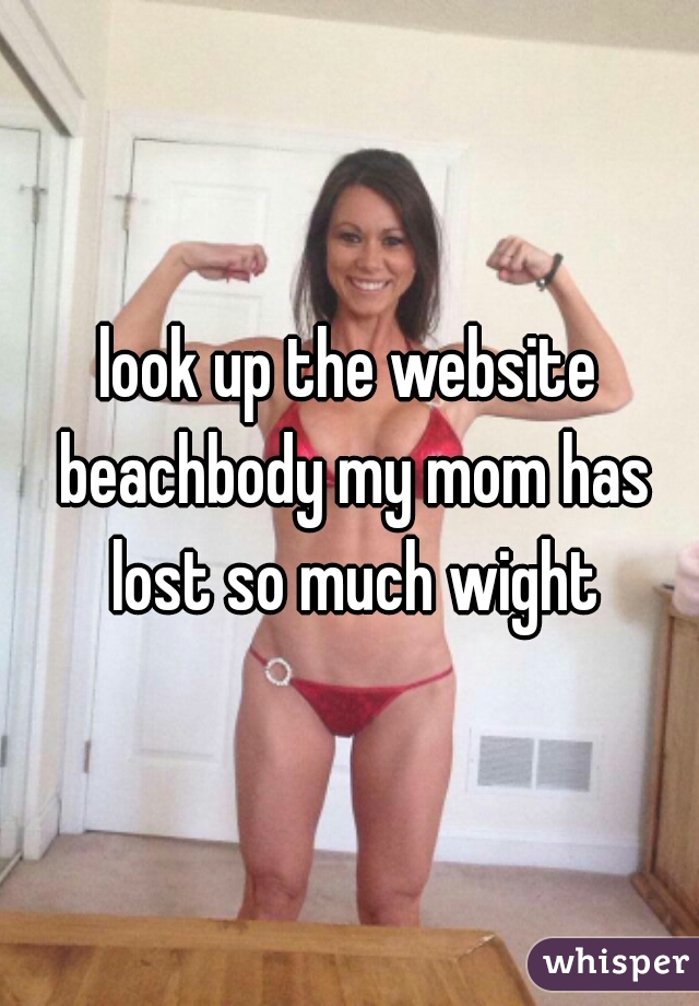 look up the website beachbody my mom has lost so much wight