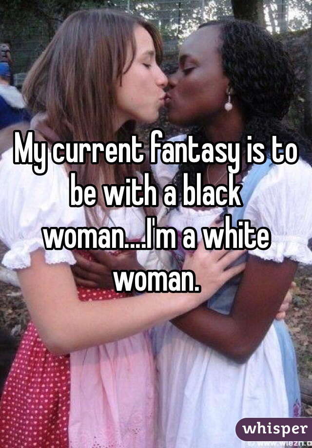 My current fantasy is to be with a black woman....I'm a white woman. 