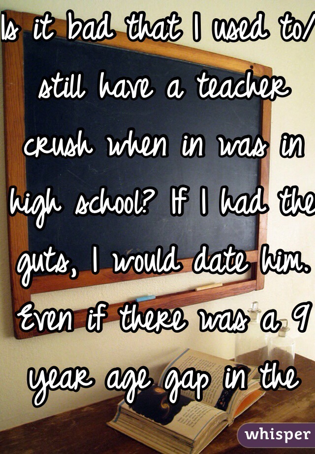 Is it bad that I used to/ still have a teacher crush when in was in high school? If I had the guts, I would date him. Even if there was a 9 year age gap in the way