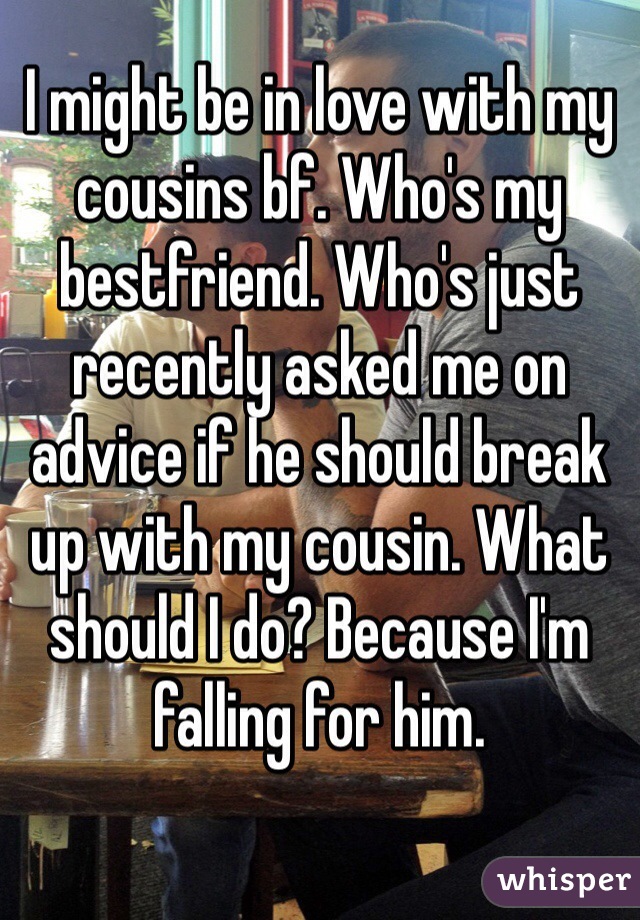 I might be in love with my cousins bf. Who's my bestfriend. Who's just recently asked me on advice if he should break up with my cousin. What should I do? Because I'm falling for him.