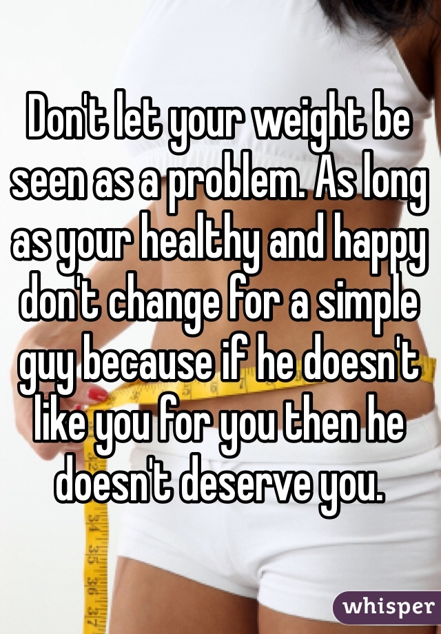 Don't let your weight be seen as a problem. As long as your healthy and happy don't change for a simple guy because if he doesn't like you for you then he doesn't deserve you. 