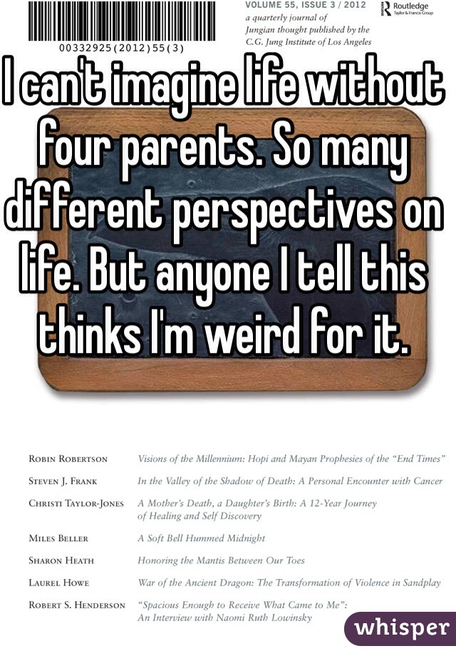 I can't imagine life without four parents. So many different perspectives on life. But anyone I tell this thinks I'm weird for it. 