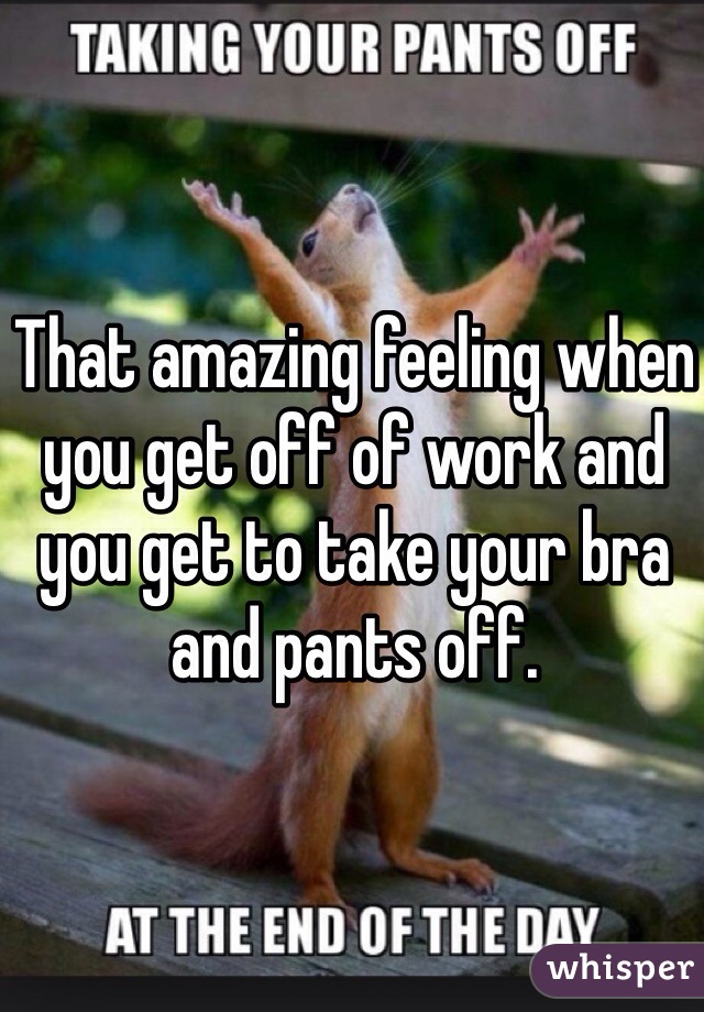 That amazing feeling when you get off of work and you get to take your bra and pants off. 