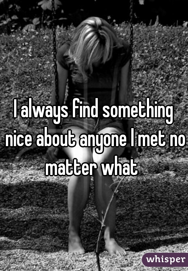 I always find something nice about anyone I met no matter what  