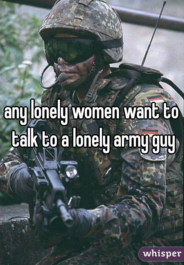 any lonely women want to talk to a lonely army guy