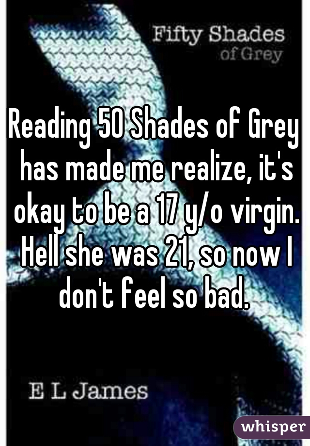 Reading 50 Shades of Grey has made me realize, it's okay to be a 17 y/o virgin. Hell she was 21, so now I don't feel so bad. 