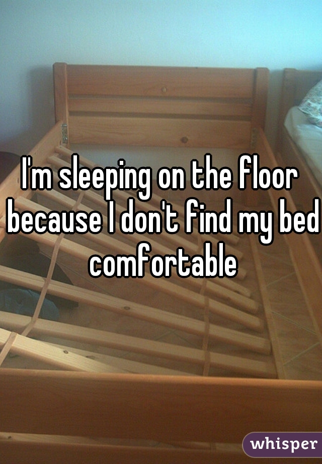 I'm sleeping on the floor because I don't find my bed comfortable