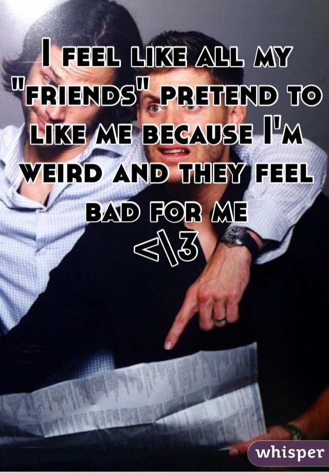 I feel like all my "friends" pretend to like me because I'm weird and they feel bad for me
<\3