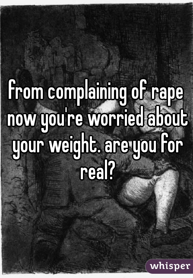 from complaining of rape now you're worried about your weight. are you for real?