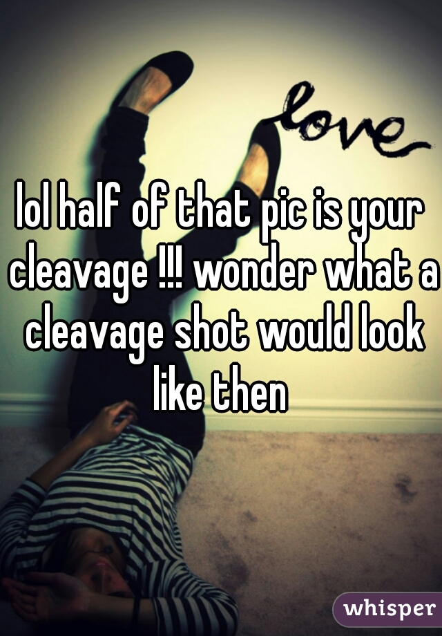 lol half of that pic is your cleavage !!! wonder what a cleavage shot would look like then 