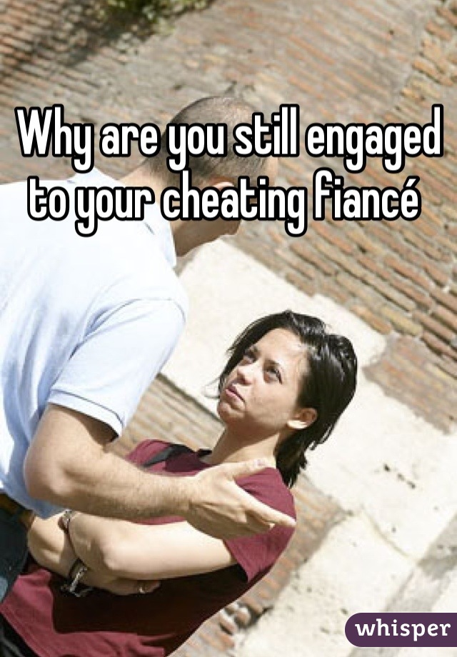 Why are you still engaged to your cheating fiancé 