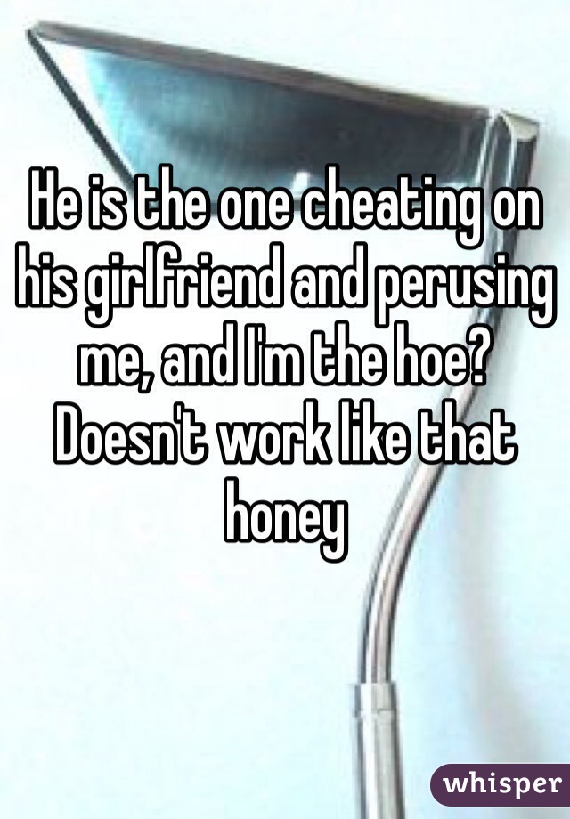 He is the one cheating on his girlfriend and perusing me, and I'm the hoe? Doesn't work like that honey