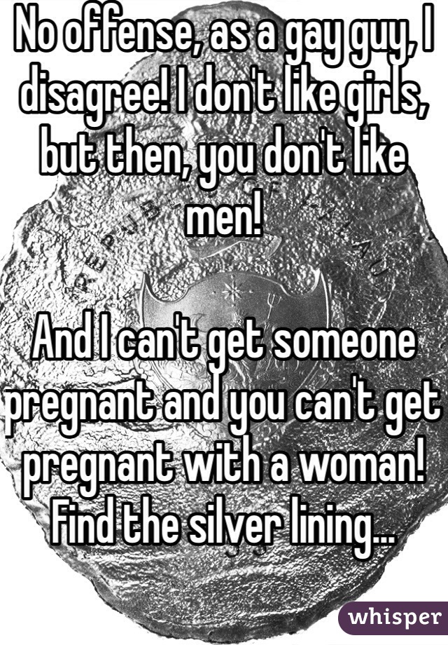 No offense, as a gay guy, I disagree! I don't like girls, but then, you don't like men!

And I can't get someone pregnant and you can't get pregnant with a woman! Find the silver lining...