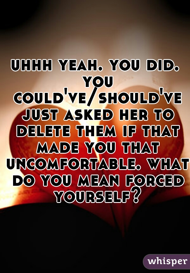 uhhh yeah. you did. you could've/should've just asked her to delete them if that made you that uncomfortable. what do you mean forced yourself?