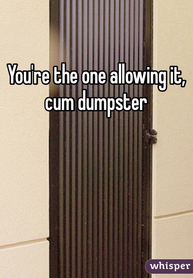 You're the one allowing it, cum dumpster