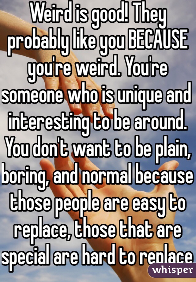 Weird is good! They probably like you BECAUSE you're weird. You're someone who is unique and interesting to be around. You don't want to be plain, boring, and normal because those people are easy to replace, those that are special are hard to replace 