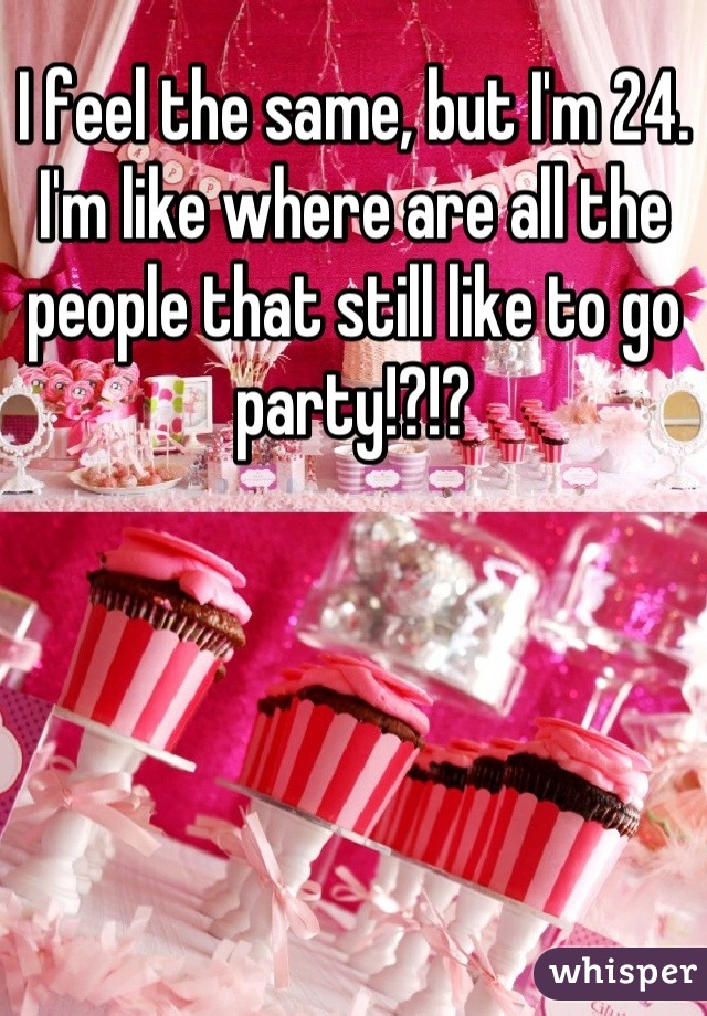 I feel the same, but I'm 24. I'm like where are all the people that still like to go party!?!?