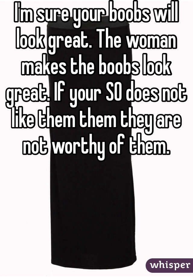 I'm sure your boobs will look great. The woman makes the boobs look great. If your SO does not like them them they are not worthy of them. 