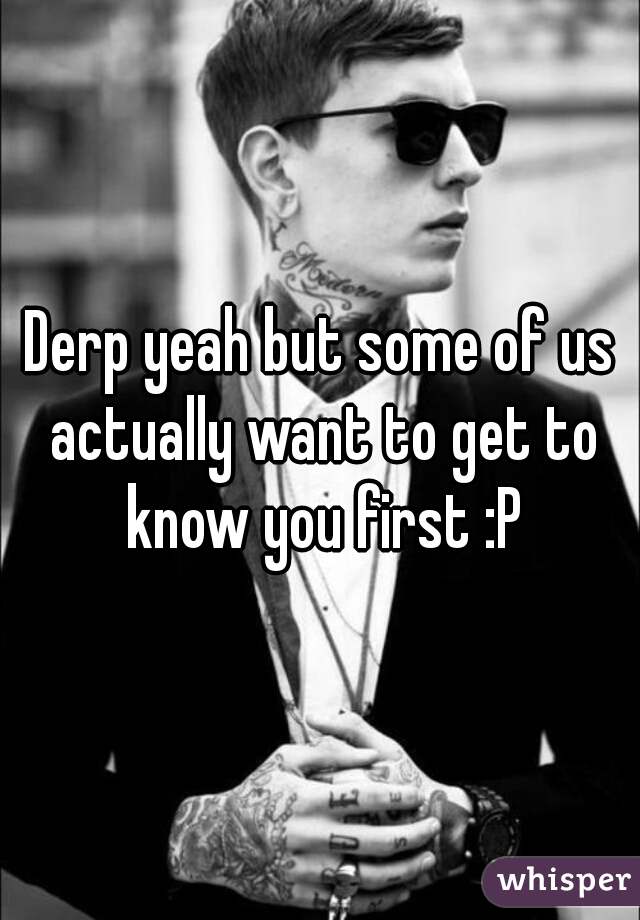 Derp yeah but some of us actually want to get to know you first :P